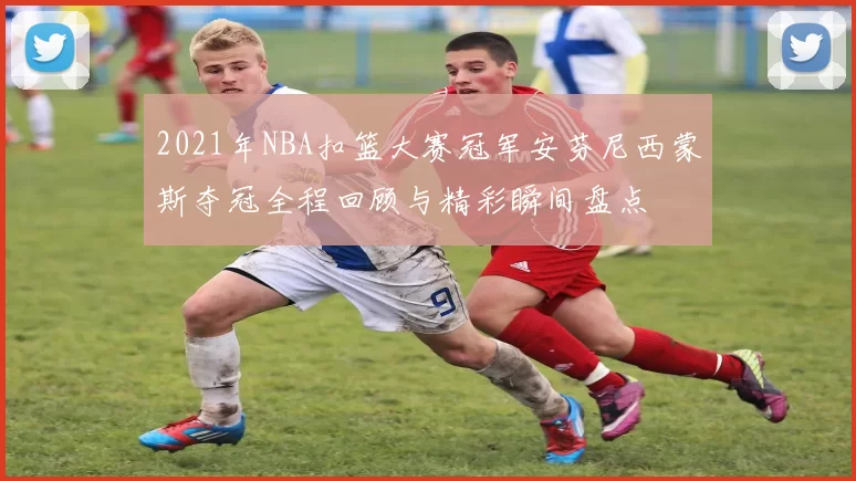 2021年NBA扣篮大赛冠军安芬尼西蒙斯夺冠全程回顾与精彩瞬间盘点
