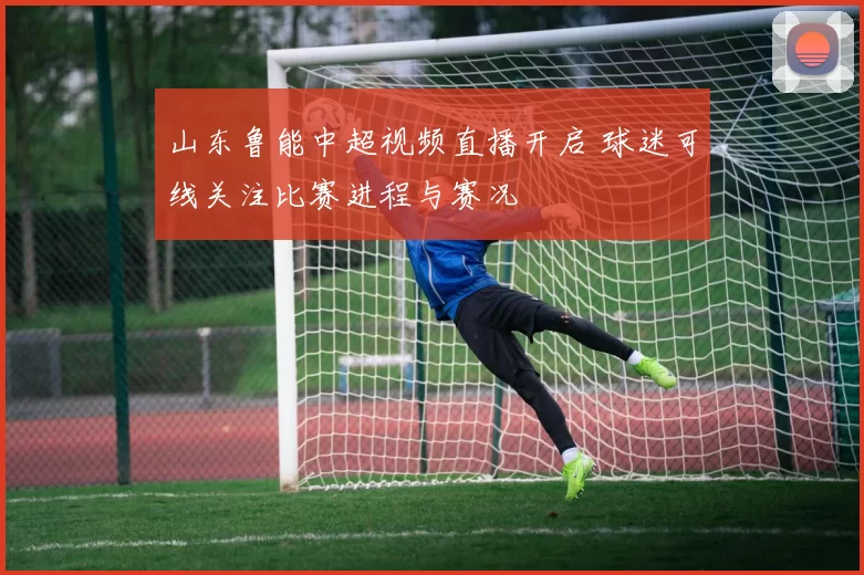 山东鲁能中超视频直播开启 球迷可线关注比赛进程与赛况