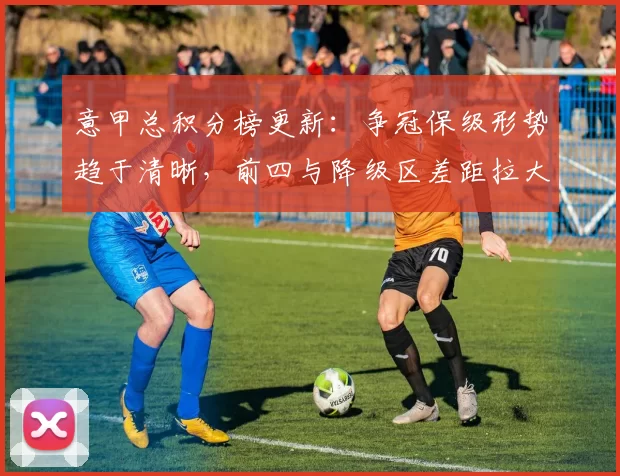 意甲总积分榜更新:争冠保级形势趋于清晰,前四与降级区差距拉大