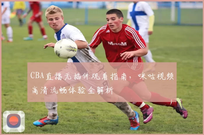 CBA直播无插件观看指南,咪咕视频高清流畅体验全解析