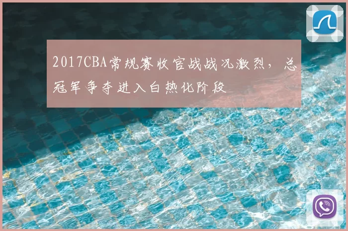 2017CBA常规赛收官战战况激烈，总冠军争夺进入白热化阶段