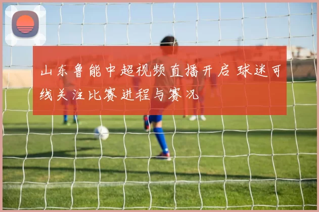 山东鲁能中超视频直播开启 球迷可线关注比赛进程与赛况