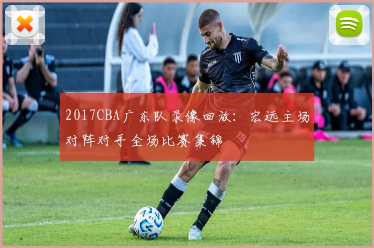 2017CBA广东队录像回放：宏远主场对阵对手全场比赛集锦
