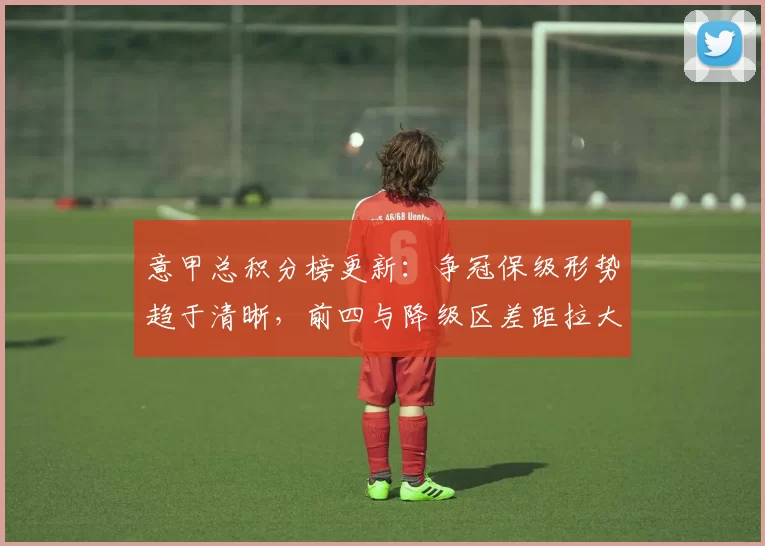 意甲总积分榜更新:争冠保级形势趋于清晰,前四与降级区差距拉大