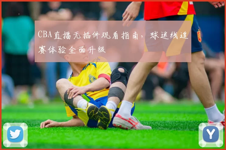 CBA直播无插件观看指南，球迷线追赛体验全面升级