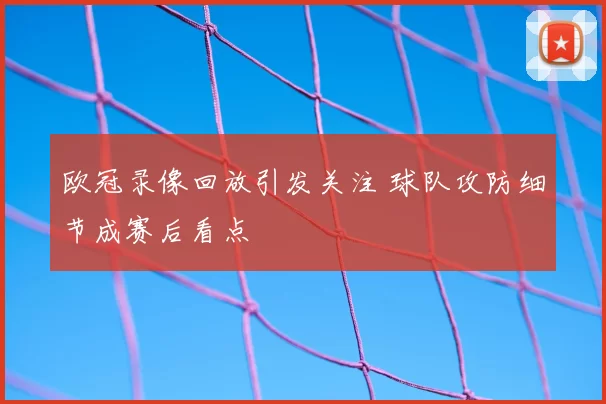 欧冠录像回放引发关注 球队攻防细节成赛后看点