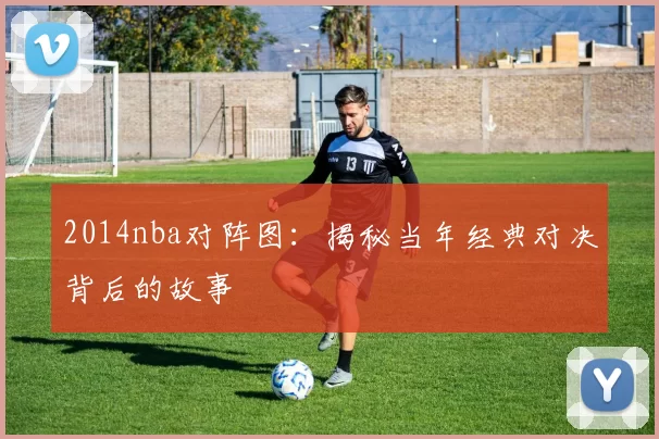 2014nba对阵图：揭秘当年经典对决背后的故事