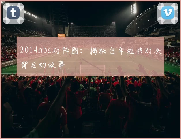 2014nba对阵图:揭秘当年经典对决背后的故事