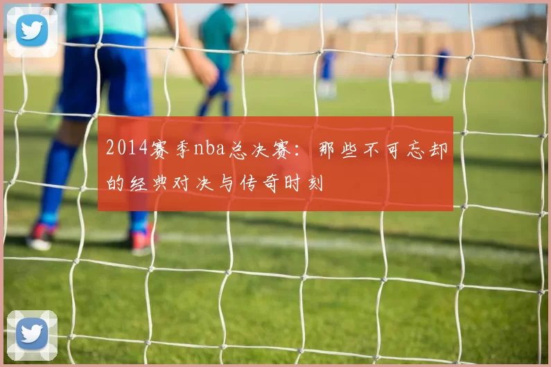 2014赛季nba总决赛：那些不可忘却的经典对决与传奇时刻