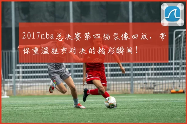 2017nba总决赛第四场录像回放,带你重温经典对决的精彩瞬间!