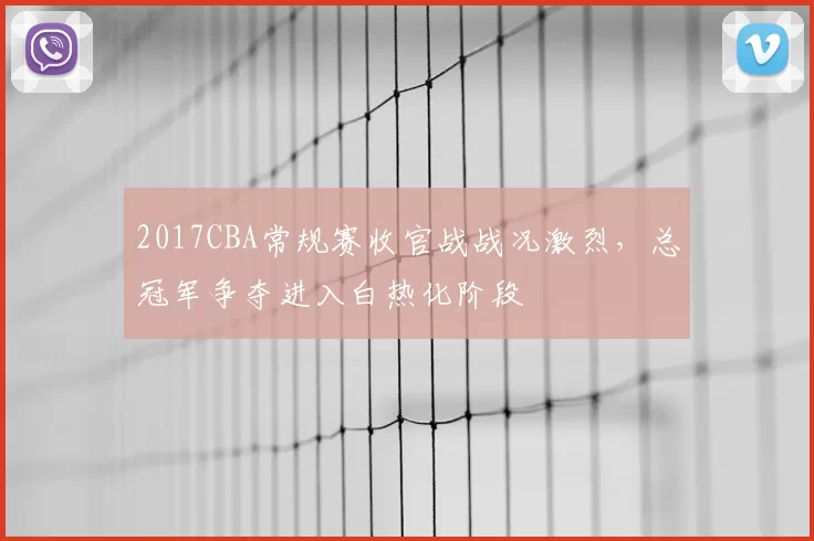 2017CBA常规赛收官战战况激烈，总冠军争夺进入白热化阶段