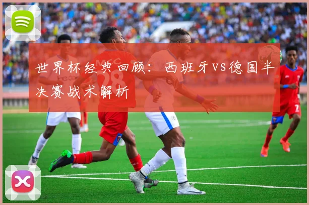世界杯经典回顾：西班牙vs德国半决赛战术解析