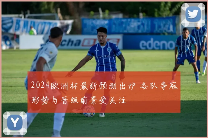 2024欧洲杯最新预测出炉 各队争冠形势与晋级前景受关注