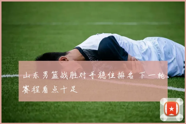 山东男篮战胜对手稳住排名 下一轮赛程看点十足