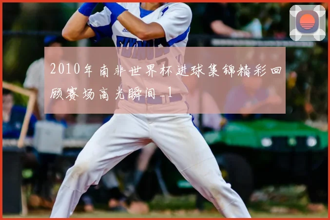 2010年南非世界杯进球集锦精彩回顾赛场高光瞬间_1