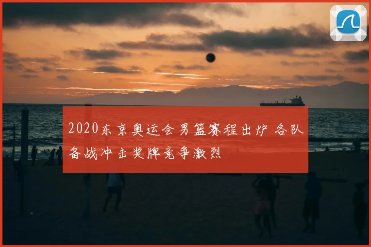 2020东京奥运会男篮赛程出炉 各队备战冲击奖牌竞争激烈