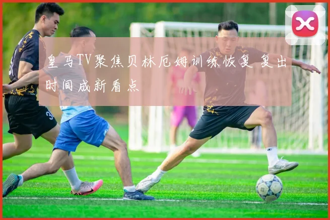 皇马TV聚焦贝林厄姆训练恢复 复出时间成新看点