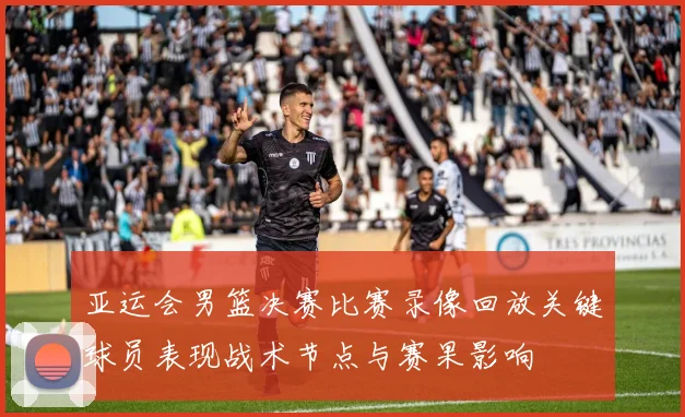 亚运会男篮决赛比赛录像回放关键球员表现战术节点与赛果影响